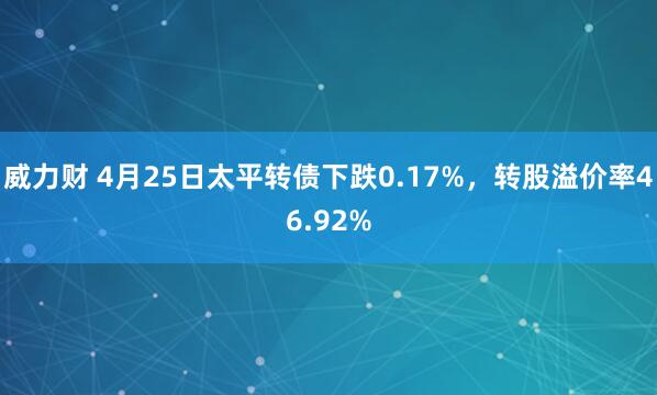 威力财 4月25日太平转债下跌0.17%，转股溢价率46.92%