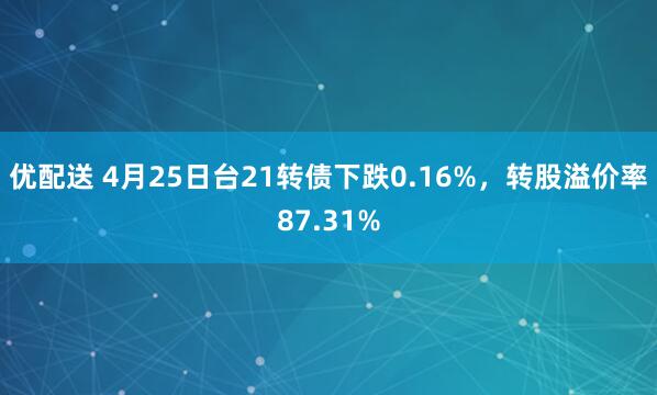 优配送 4月25日台21转债下跌0.16%，转股溢价率87.31%