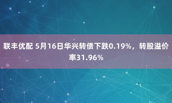 联丰优配 5月16日华兴转债下跌0.19%，转股溢价率31.96%