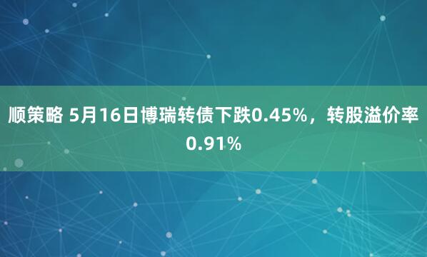 顺策略 5月16日博瑞转债下跌0.45%，转股溢价率0.91%