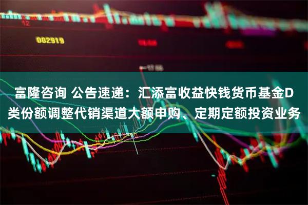 富隆咨询 公告速递：汇添富收益快钱货币基金D类份额调整代销渠道大额申购、定期定额投资业务
