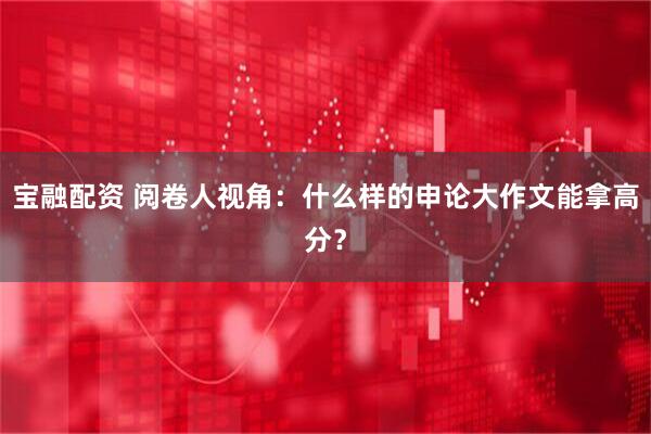 宝融配资 阅卷人视角：什么样的申论大作文能拿高分？