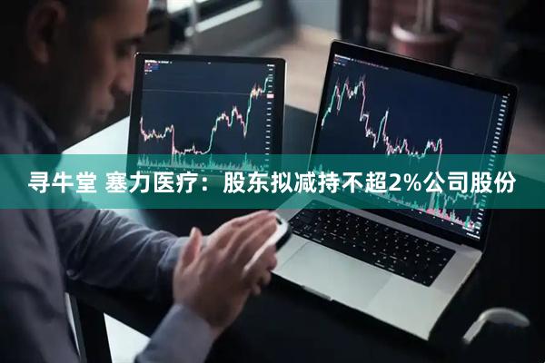 寻牛堂 塞力医疗：股东拟减持不超2%公司股份