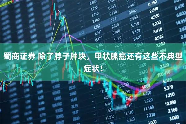 蜀商证券 除了脖子肿块，甲状腺癌还有这些不典型症状！