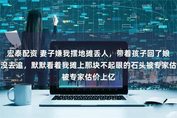 宏泰配资 妻子嫌我摆地摊丢人，带着孩子回了娘家，我没去追，默默看着我摊上那块不起眼的石头被专家估价上亿