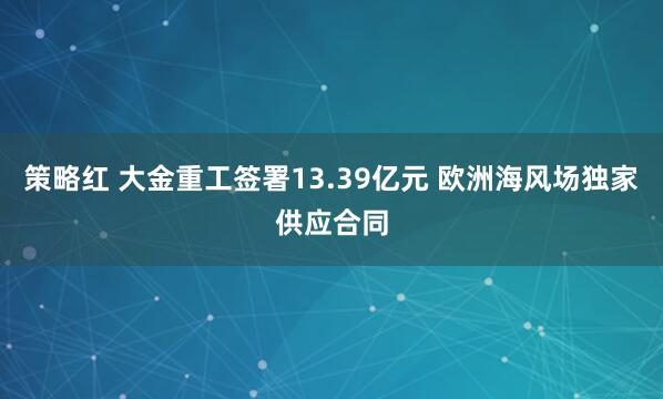策略红 大金重工签署13.39亿元 欧洲海风场独家供应合同