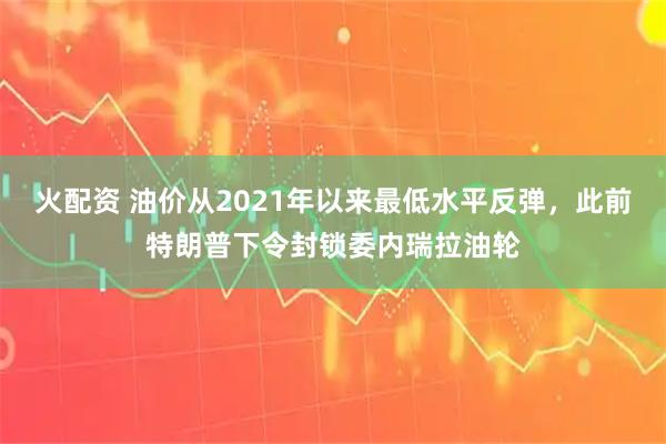 火配资 油价从2021年以来最低水平反弹，此前特朗普下令封锁委内瑞拉油轮
