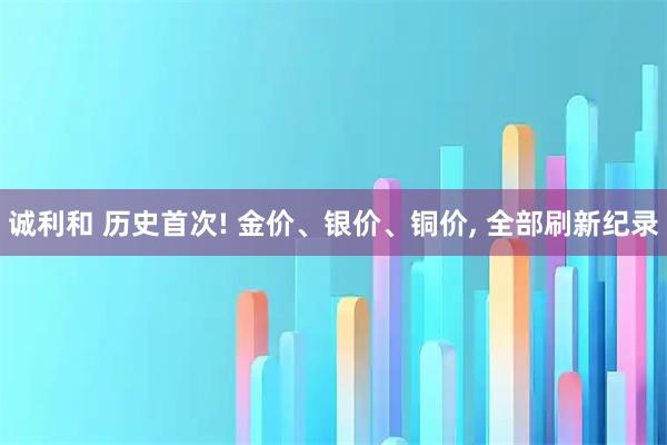 诚利和 历史首次! 金价、银价、铜价, 全部刷新纪录
