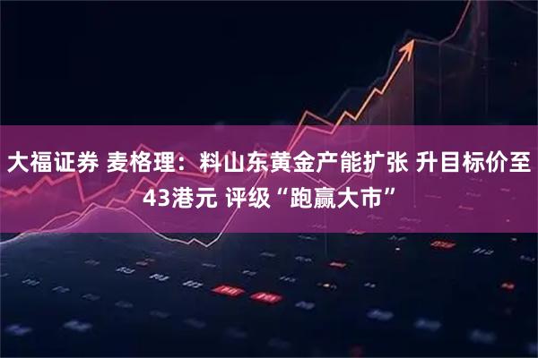 大福证券 麦格理：料山东黄金产能扩张 升目标价至43港元 评级“跑赢大市”