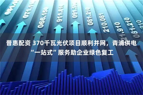 普惠配资 370千瓦光伏项目顺利并网，青浦供电“一站式”服务助企业绿色复工