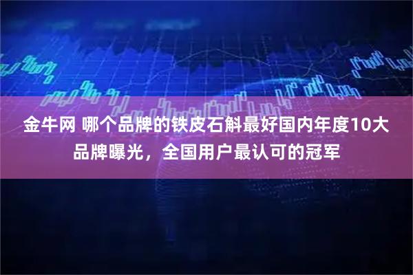 金牛网 哪个品牌的铁皮石斛最好国内年度10大品牌曝光，全国用户最认可的冠军