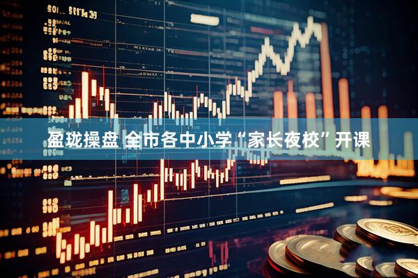 盈珑操盘 全市各中小学“家长夜校”开课